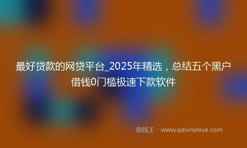 最好贷款的网贷平台_2025年精选，总结五个黑户借钱0门槛极速下款软件
