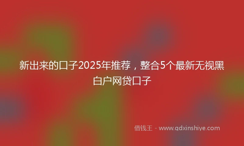 新出来的口子2025年推荐，整合5个最新无视黑白户网贷口子