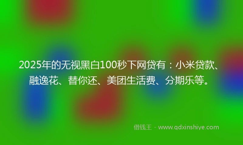 2025年的无视黑白100秒下网贷有：小米贷款、融逸花、替你还、美团生活费、分期乐等。