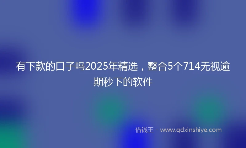 有下款的口子吗2025年精选，整合5个714无视逾期秒下的软件