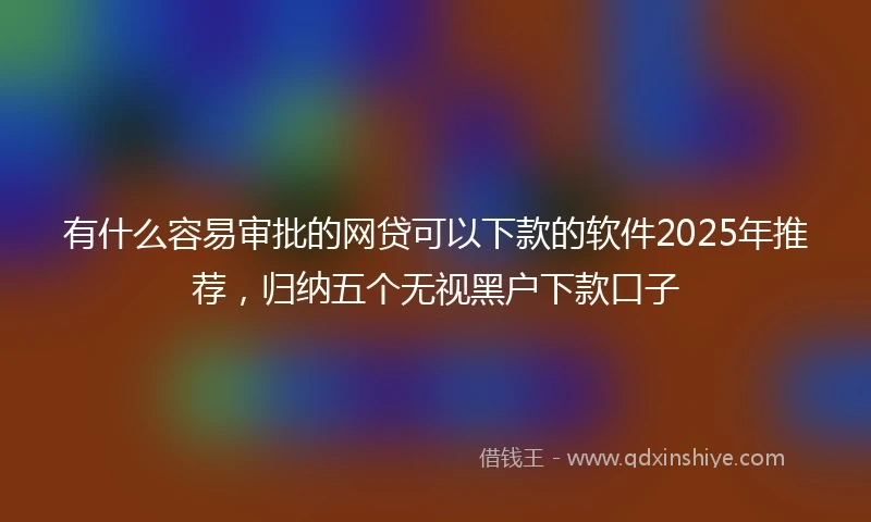有什么容易审批的网贷可以下款的软件2025年推荐，归纳五个无视黑户下款口子