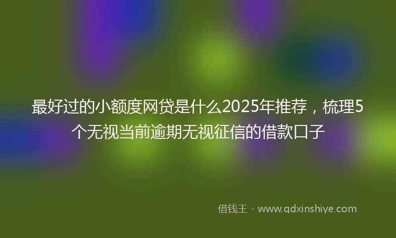 最好过的小额度网贷是什么2025年推荐，梳理5个无视当前逾期无视征信的借款口子