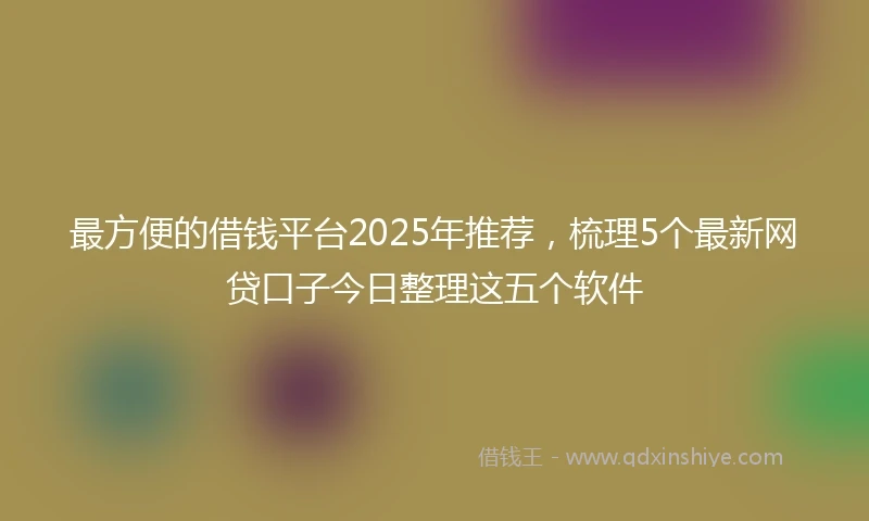 最方便的借钱平台2025年推荐，梳理5个最新网贷口子今日整理这五个软件