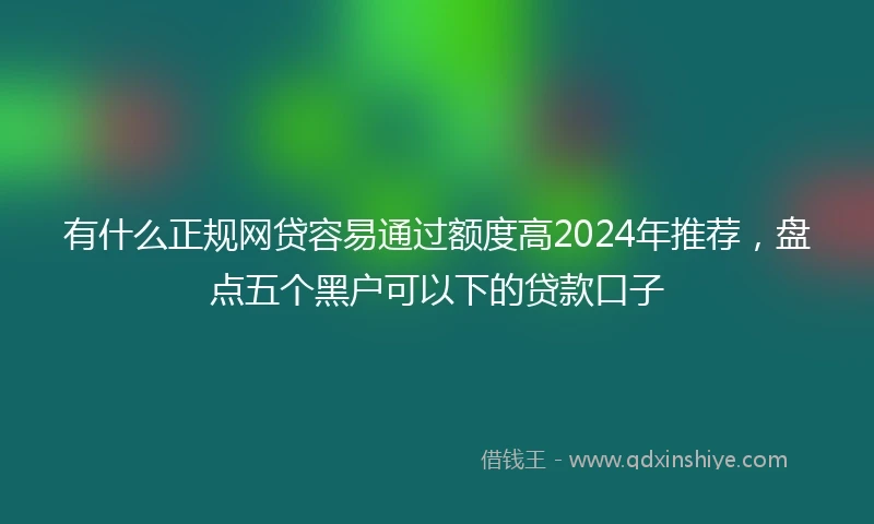 有什么正规网贷容易通过额度高2024年推荐，盘点五个黑户可以下的贷款口子