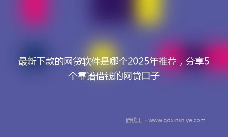 最新下款的网贷软件是哪个2025年推荐，分享5个靠谱借钱的网贷口子