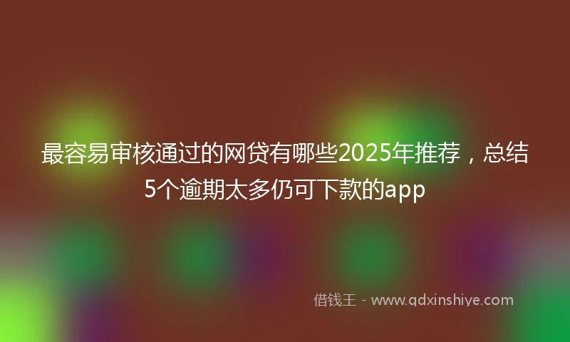 最容易审核通过的网贷有哪些2025年推荐，总结5个逾期太多仍可下款的app