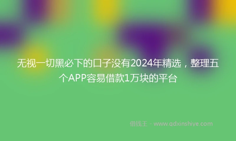 无视一切黑必下的口子没有2024年精选，整理五个APP容易借款1万块的平台