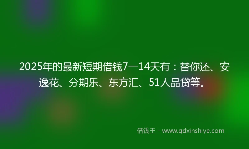 2025年的最新短期借钱7一14天有：替你还、安逸花、分期乐、东方汇、51人品贷等。