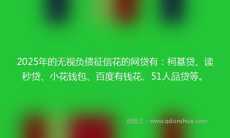 2025年的无视负债征信花的网贷有：柯基贷、读秒贷、小花钱包、百度有钱花、51人品贷等。