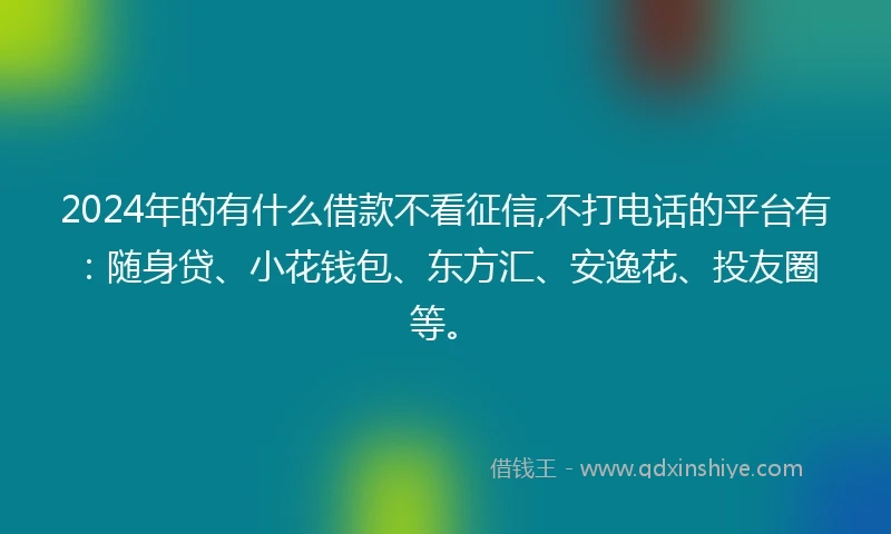 2024年的有什么借款不看征信,不打电话的平台有：随身贷、小花钱包、东方汇、安逸花、投友圈等。