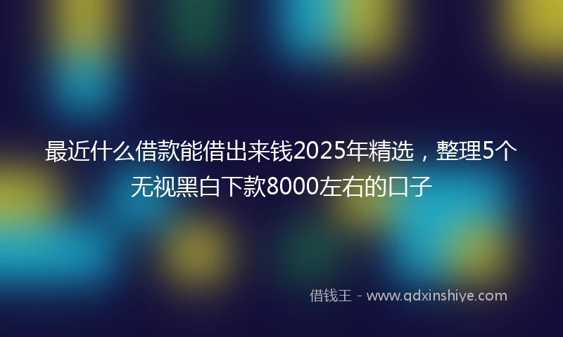 最近什么借款能借出来钱2025年精选，整理5个无视黑白下款8000左右的口子