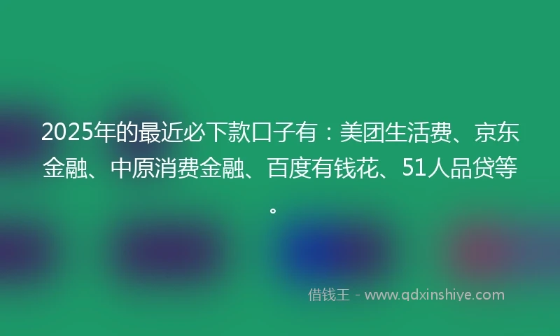 2025年的最近必下款口子有：美团生活费、京东金融、中原消费金融、百度有钱花、51人品贷等。