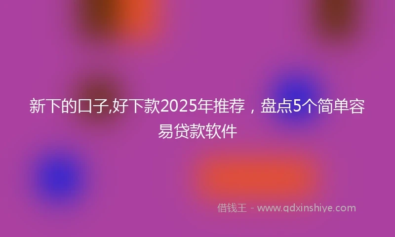新下的口子,好下款2025年推荐，盘点5个简单容易贷款软件