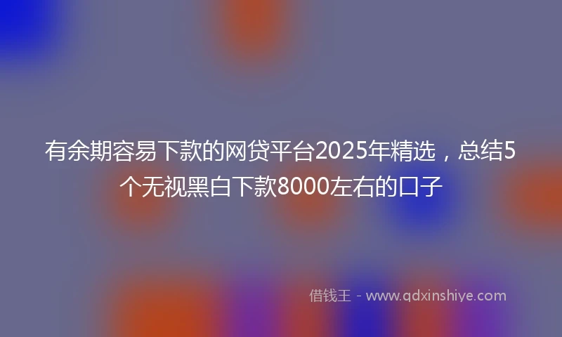 有余期容易下款的网贷平台2025年精选，总结5个无视黑白下款8000左右的口子