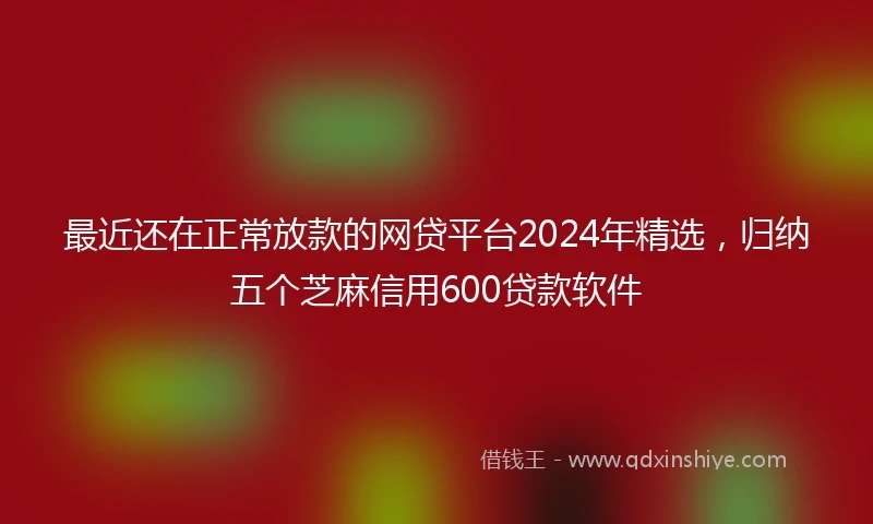最近还在正常放款的网贷平台2024年精选，归纳五个芝麻信用600贷款软件