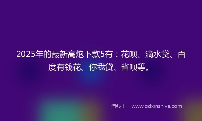 2025年的最新高炮下款5有：花呗、滴水贷、百度有钱花、你我贷、省呗等。