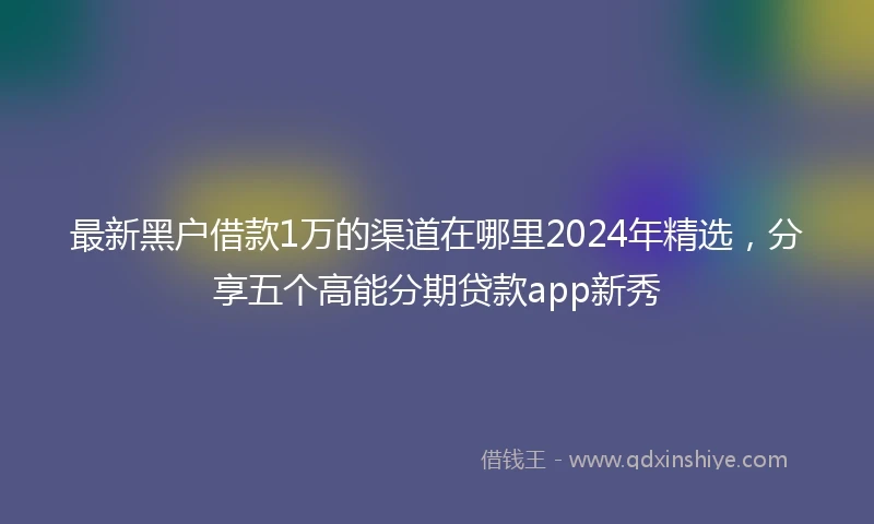 最新黑户借款1万的渠道在哪里2024年精选，分享五个高能分期贷款app新秀