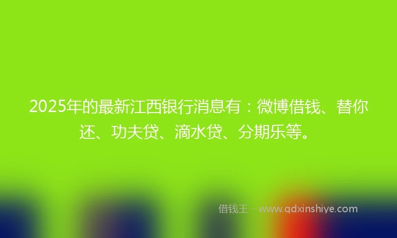 2025年的最新江西银行消息有：微博借钱、替你还、功夫贷、滴水贷、分期乐等。