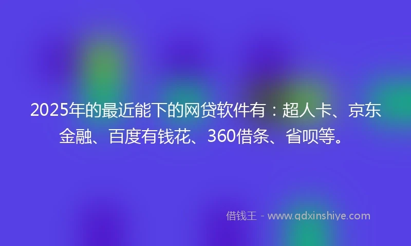 2025年的最近能下的网贷软件有：超人卡、京东金融、百度有钱花、360借条、省呗等。
