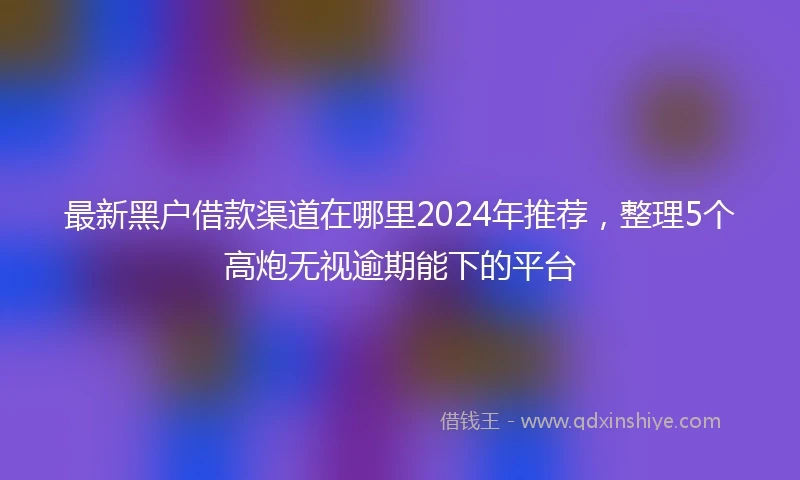 最新黑户借款渠道在哪里2024年推荐，整理5个高炮无视逾期能下的平台