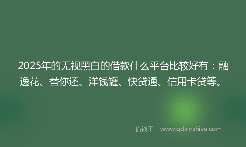 2025年的无视黑白的借款什么平台比较好有：融逸花、替你还、洋钱罐、快贷通、信用卡贷等。