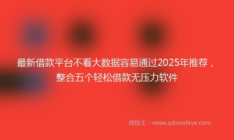 最新借款平台不看大数据容易通过2025年推荐，整合五个轻松借款无压力软件