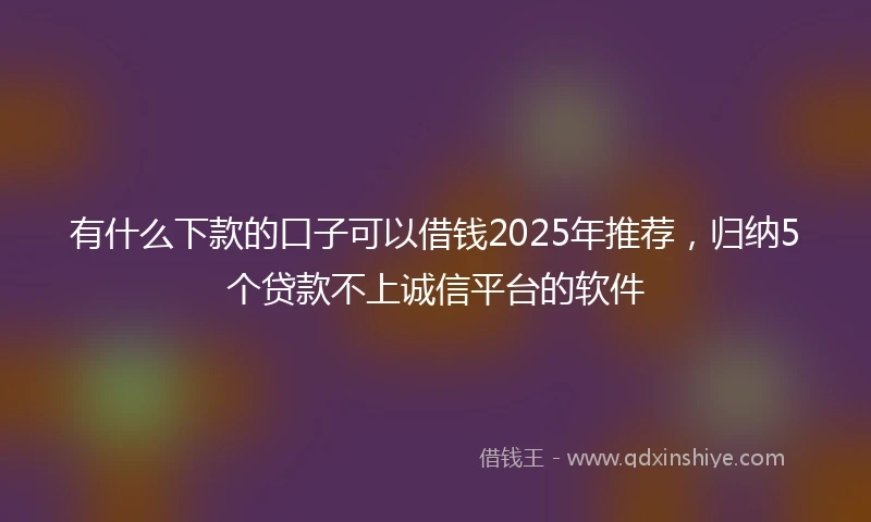 有什么下款的口子可以借钱2025年推荐，归纳5个贷款不上诚信平台的软件