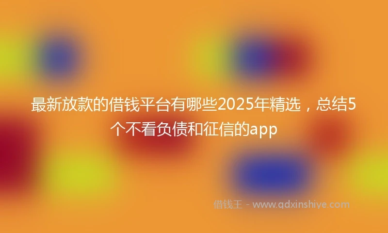 最新放款的借钱平台有哪些2025年精选，总结5个不看负债和征信的app