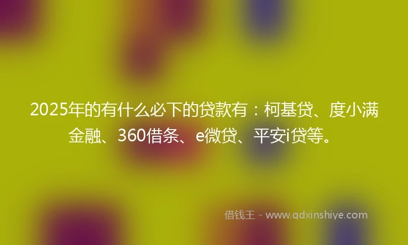 2025年的有什么必下的贷款有：柯基贷、度小满金融、360借条、e微贷、平安i贷等。