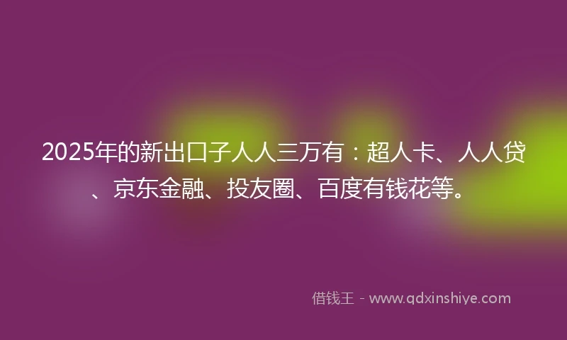 2025年的新出口子人人三万有：超人卡、人人贷、京东金融、投友圈、百度有钱花等。