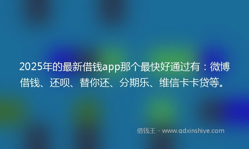 2025年的最新借钱app那个最快好通过有：微博借钱、还呗、替你还、分期乐、维信卡卡贷等。