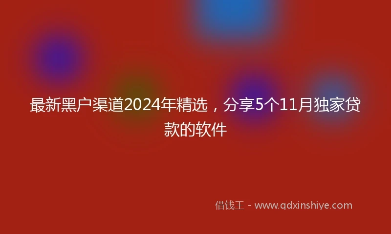 最新黑户渠道2024年精选，分享5个11月独家贷款的软件