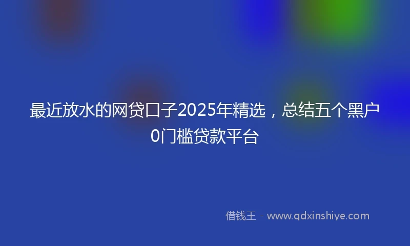 最近放水的网贷口子2025年精选，总结五个黑户0门槛贷款平台
