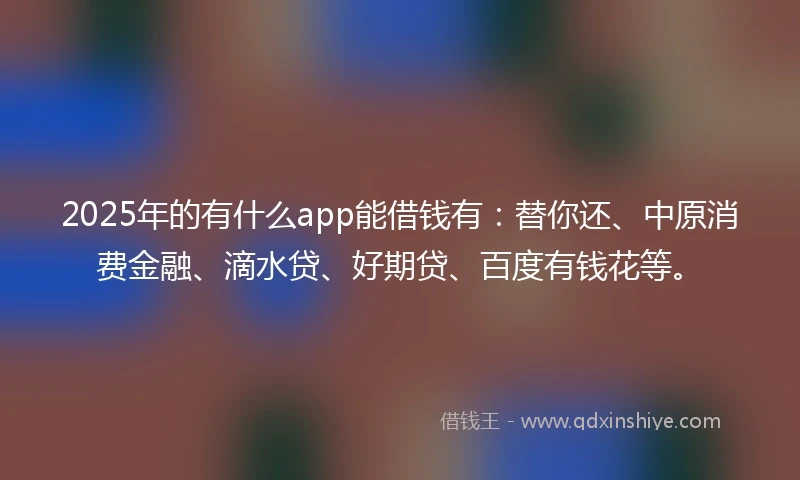 2025年的有什么app能借钱有:替你还、中原消费金融、滴水贷、好期贷、百度有钱花等。