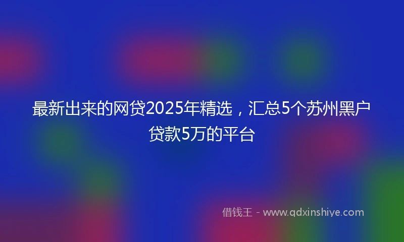 最新出来的网贷2025年精选，汇总5个苏州黑户贷款5万的平台