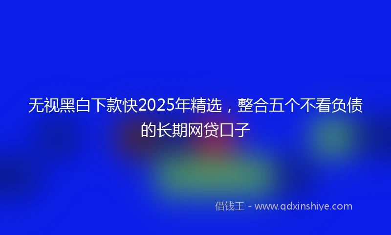 无视黑白下款快2025年精选，整合五个不看负债的长期网贷口子