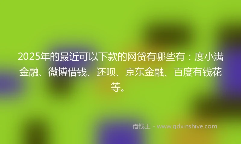 2025年的最近可以下款的网贷有哪些有：度小满金融、微博借钱、还呗、京东金融、百度有钱花等。