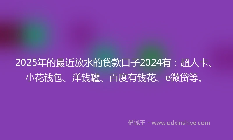 2025年的最近放水的贷款口子2024有：超人卡、小花钱包、洋钱罐、百度有钱花、e微贷等。