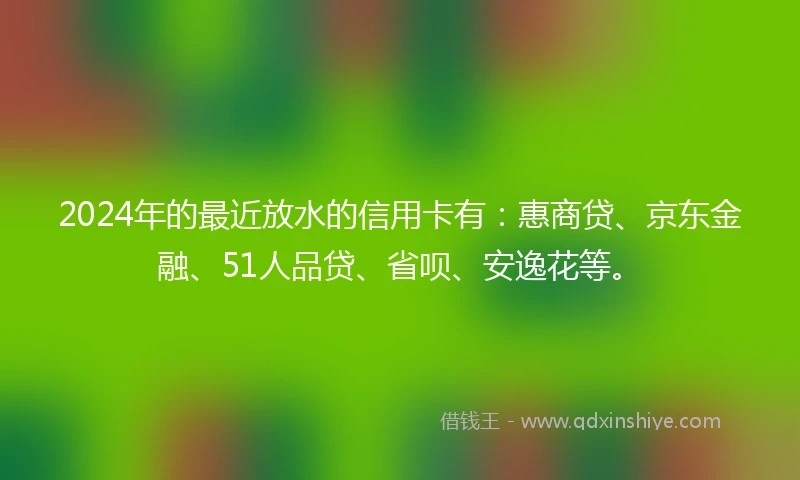 2024年的最近放水的信用卡有：惠商贷、京东金融、51人品贷、省呗、安逸花等。