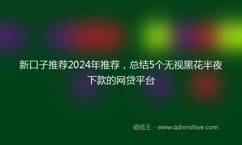 新口子推荐2024年推荐，总结5个无视黑花半夜下款的网贷平台