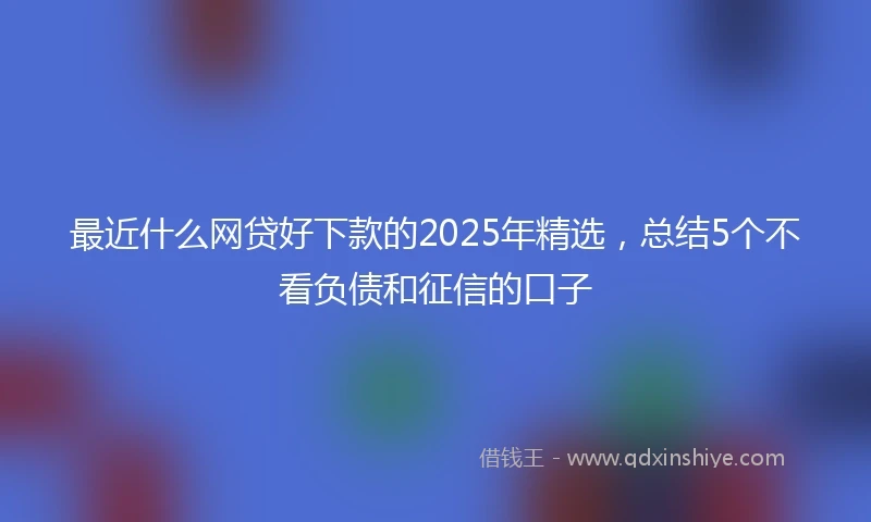最近什么网贷好下款的2025年精选，总结5个不看负债和征信的口子