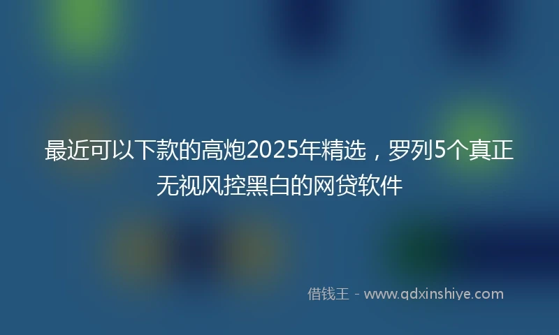 最近可以下款的高炮2025年精选，罗列5个真正无视风控黑白的网贷软件