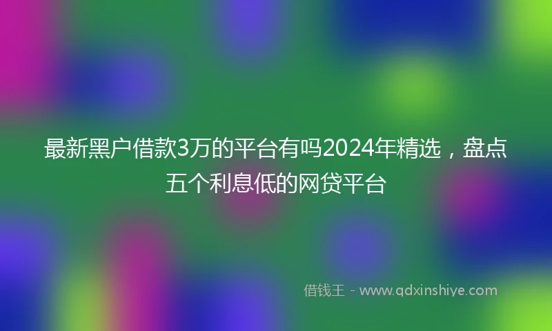 最新黑户借款3万的平台有吗2024年精选，盘点五个利息低的网贷平台