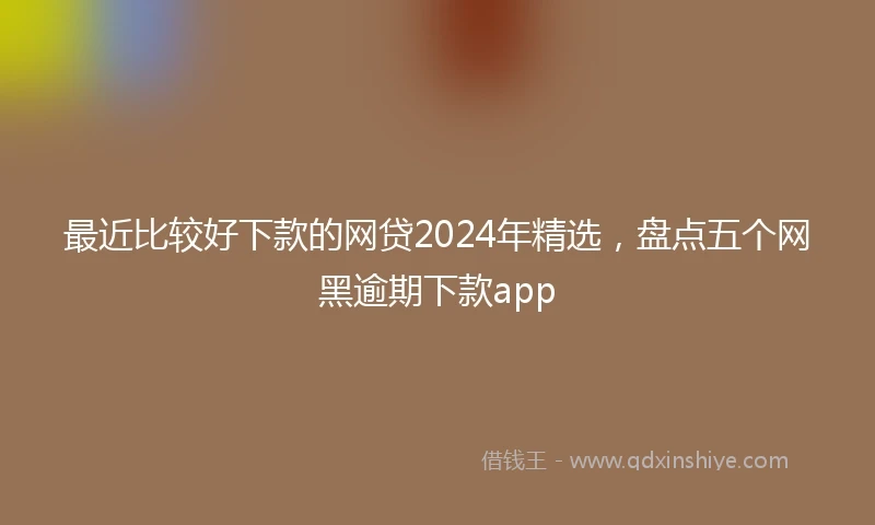 最近比较好下款的网贷2024年精选，盘点五个网黑逾期下款app