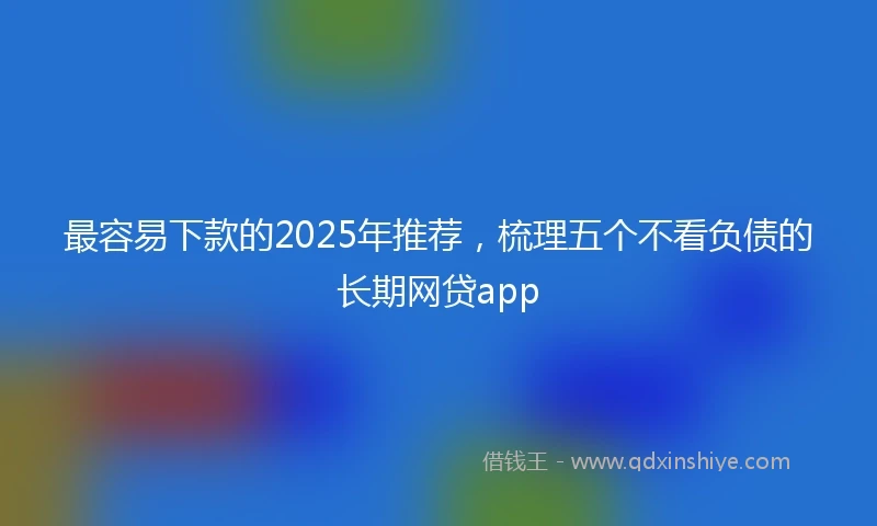最容易下款的2025年推荐，梳理五个不看负债的长期网贷app
