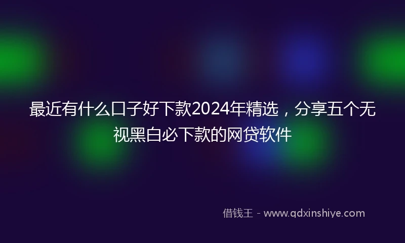 最近有什么口子好下款2024年精选，分享五个无视黑白必下款的网贷软件