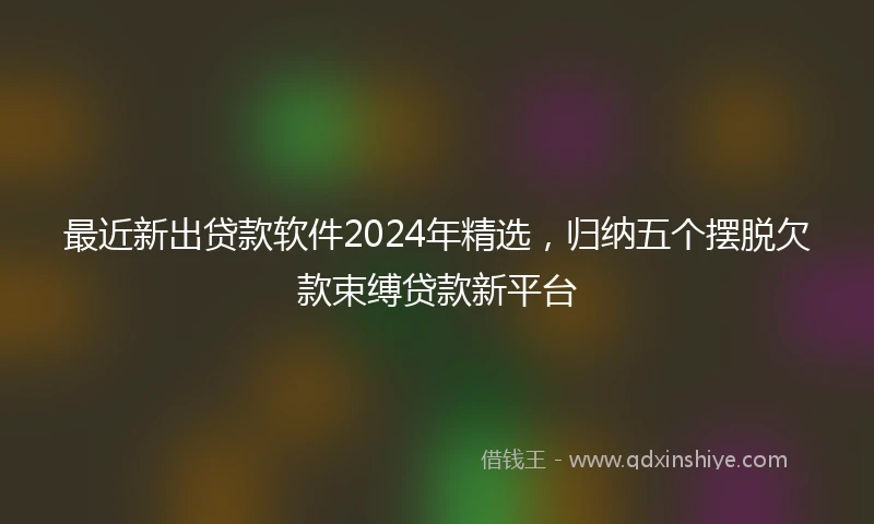 最近新出贷款软件2024年精选，归纳五个摆脱欠款束缚贷款新平台