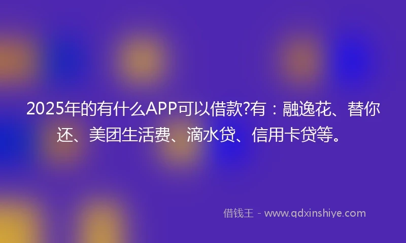 2025年的有什么APP可以借款?有：融逸花、替你还、美团生活费、滴水贷、信用卡贷等。