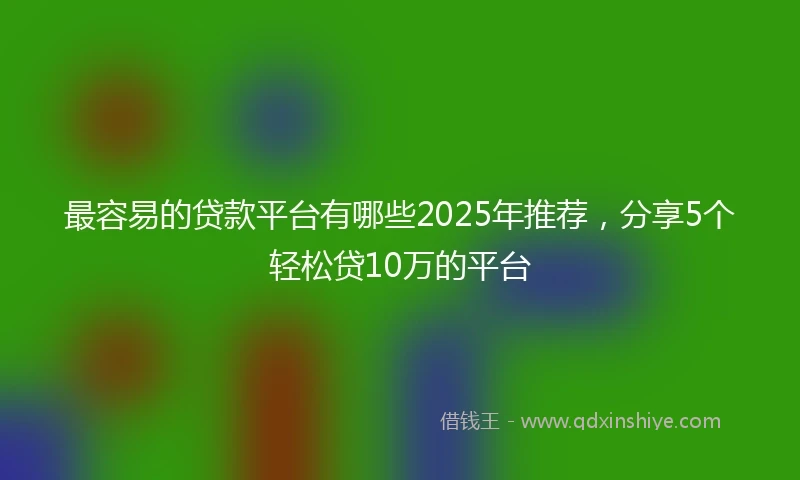 最容易的贷款平台有哪些2025年推荐，分享5个轻松贷10万的平台