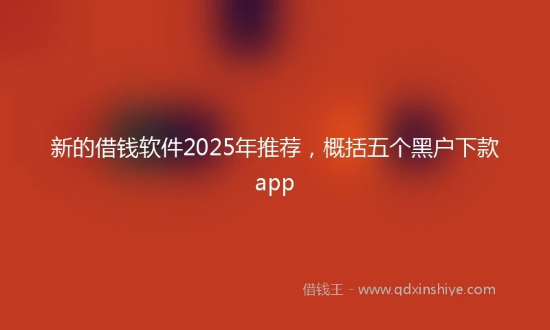 新的借钱软件2025年推荐，概括五个黑户下款app